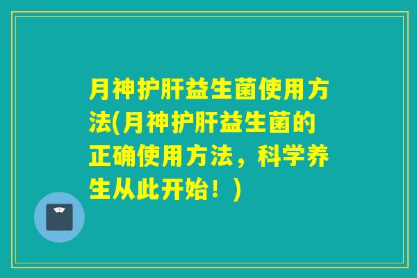 月神护肝益生菌使用方法(月神护肝益生菌的正确使用方法，科学养生从此开始！)