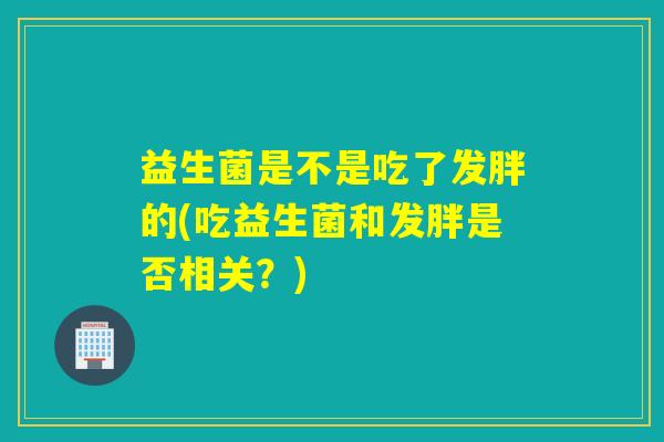 益生菌是不是吃了发胖的(吃益生菌和发胖是否相关？)