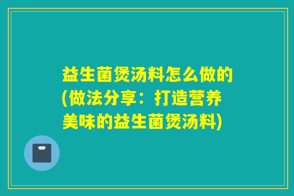 益生菌煲汤料怎么做的(做法分享：打造营养美味的益生菌煲汤料)