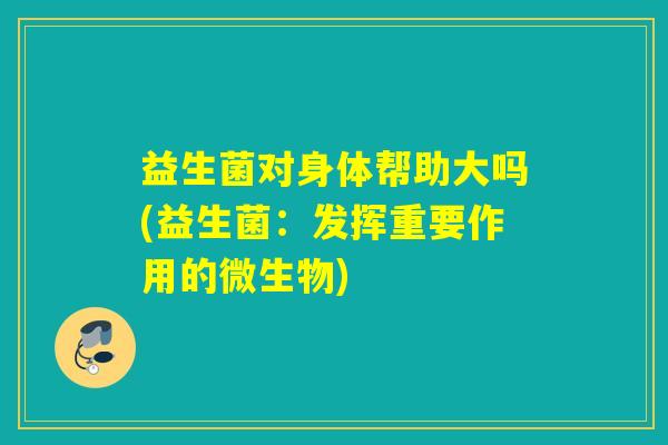 益生菌对身体帮助大吗(益生菌：发挥重要作用的微生物)