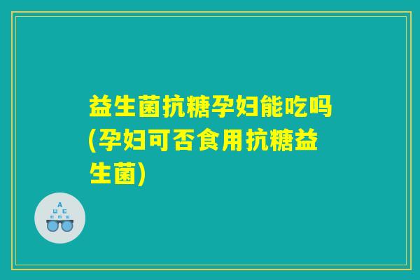 益生菌抗糖孕妇能吃吗(孕妇可否食用抗糖益生菌)