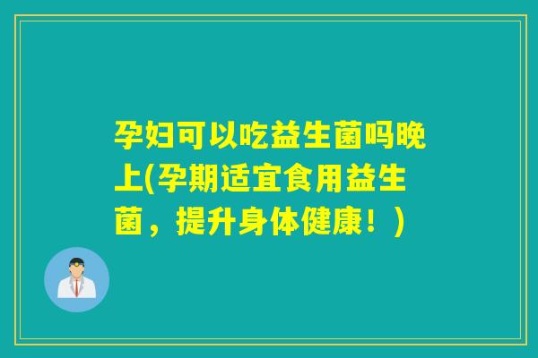 孕妇可以吃益生菌吗晚上(孕期适宜食用益生菌，提升身体健康！)