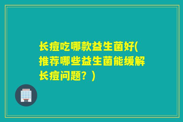 长痘吃哪款益生菌好(推荐哪些益生菌能缓解长痘问题？)