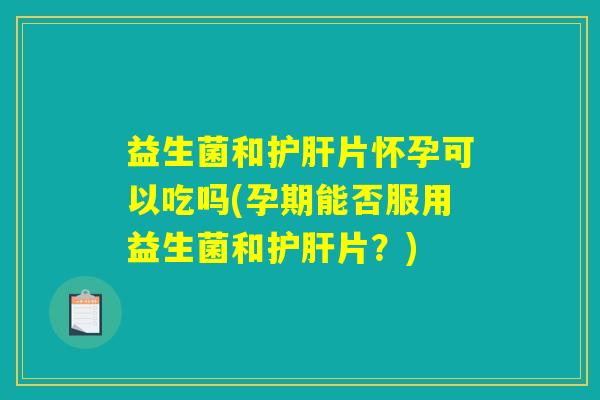 益生菌和护肝片怀孕可以吃吗(孕期能否服用益生菌和护肝片？)