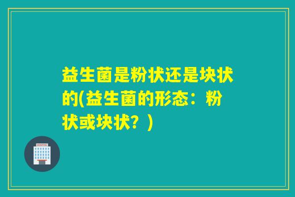 益生菌是粉状还是块状的(益生菌的形态：粉状或块状？)