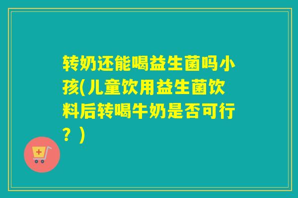 转奶还能喝益生菌吗小孩(儿童饮用益生菌饮料后转喝牛奶是否可行？)