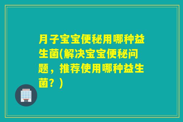 月子宝宝便秘用哪种益生菌(解决宝宝便秘问题，推荐使用哪种益生菌？)
