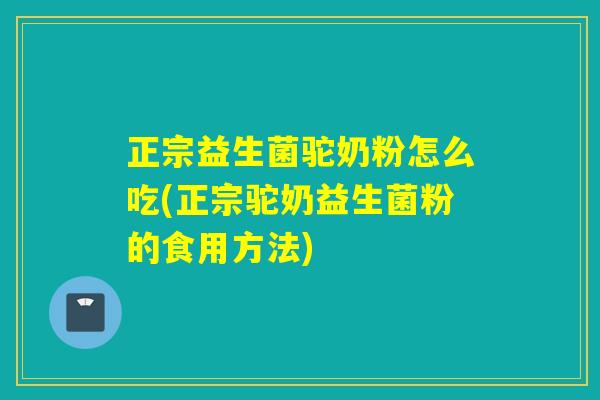 正宗益生菌驼奶粉怎么吃(正宗驼奶益生菌粉的食用方法) 正宗益生菌驼奶粉怎么吃(正宗驼奶益生菌粉的食用方法)
