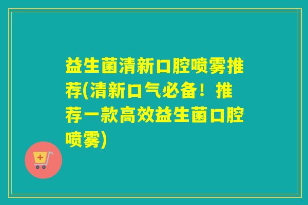 益生菌清新口腔喷雾推荐(清新口气必备！推荐一款高效益生菌口腔喷雾)