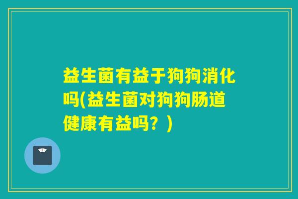 益生菌有益于狗狗消化吗(益生菌对狗狗肠道健康有益吗？)