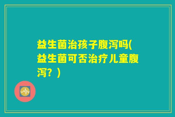 益生菌治孩子腹泻吗(益生菌可否治疗儿童腹泻？)