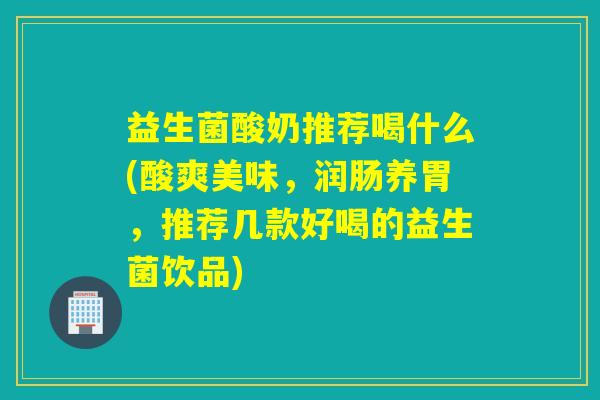 益生菌酸奶推荐喝什么(酸爽美味，润肠养胃，推荐几款好喝的益生菌饮品)