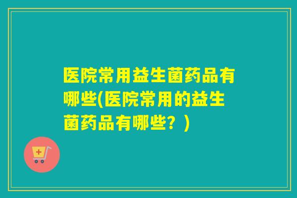医院常用益生菌药品有哪些(医院常用的益生菌药品有哪些？)