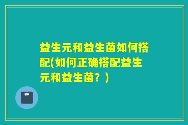 益生元和益生菌如何搭配(如何正确搭配益生元和益生菌?) 益生元和益生菌如何搭配(如何正确搭配益生元和益生菌?)