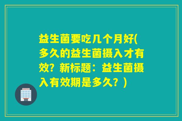 益生菌要吃几个月好(多久的益生菌摄入才有效？新标题：益生菌摄入有效期是多久？)