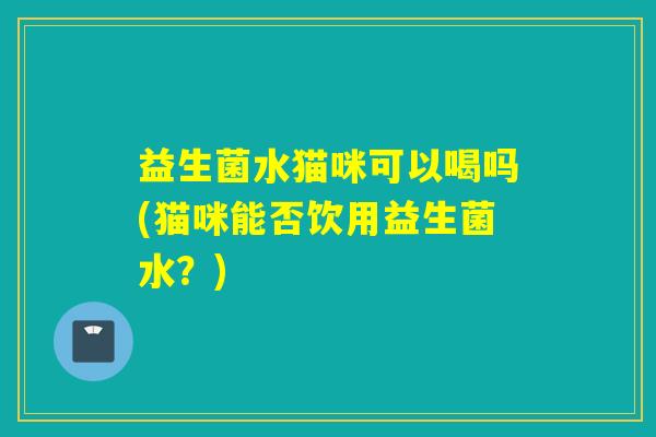 益生菌水猫咪可以喝吗(猫咪能否饮用益生菌水？)