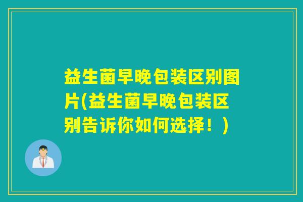 益生菌早晚包装区别图片(益生菌早晚包装区别告诉你如何选择！)