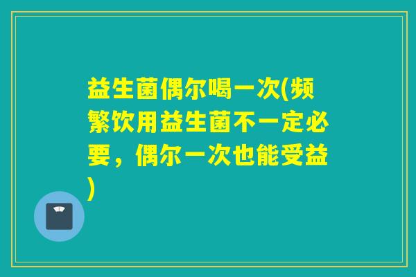 益生菌偶尔喝一次(频繁饮用益生菌不一定必要，偶尔一次也能受益)
