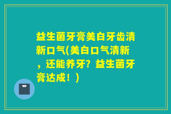 益生菌牙膏美白牙齿清新口气(美白口气清新，还能养牙？益生菌牙膏达成！)