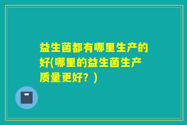 益生菌都有哪里生产的好(哪里的益生菌生产质量更好？)