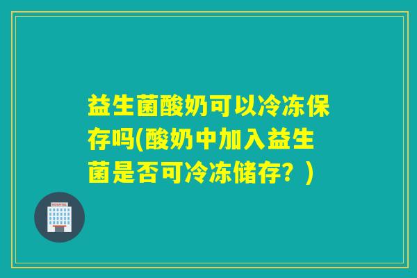 益生菌酸奶可以冷冻保存吗(酸奶中加入益生菌是否可冷冻储存?) 益生菌酸奶可以冷冻保存吗(酸奶中加入益生菌是否可冷冻储存?)