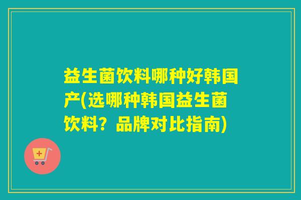 益生菌饮料哪种好韩国产(选哪种韩国益生菌饮料？品牌对比指南)
