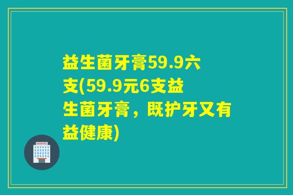 益生菌牙膏59.9六支(59.9元6支益生菌牙膏，既护牙又有益健康)