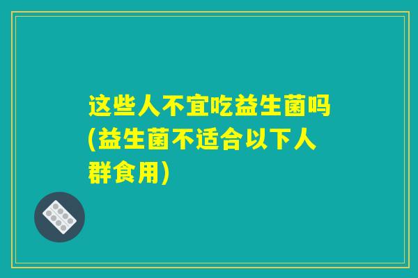 这些人不宜吃益生菌吗(益生菌不适合以下人群食用)