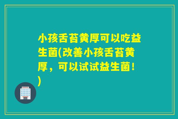 小孩舌苔黄厚可以吃益生菌(改善小孩舌苔黄厚，可以试试益生菌！)
