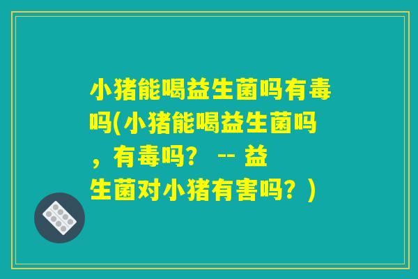小猪能喝益生菌吗有毒吗(小猪能喝益生菌吗，有毒吗？ -- 益生菌对小猪有害吗？)