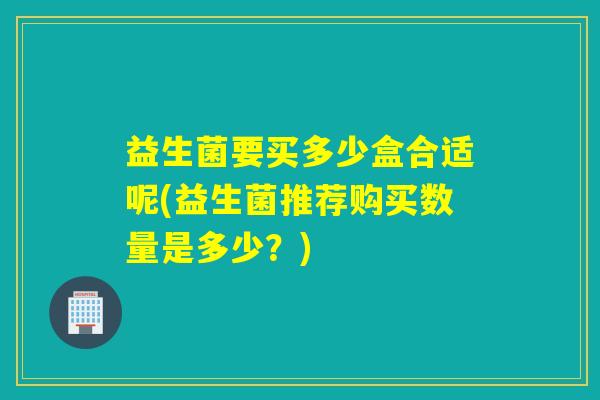益生菌要买多少盒合适呢(益生菌推荐购买数量是多少？)