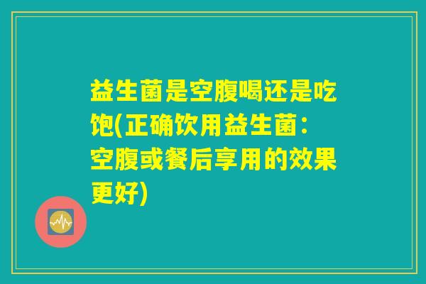 益生菌是空腹喝还是吃饱(正确饮用益生菌：空腹或餐后享用的效果更好)