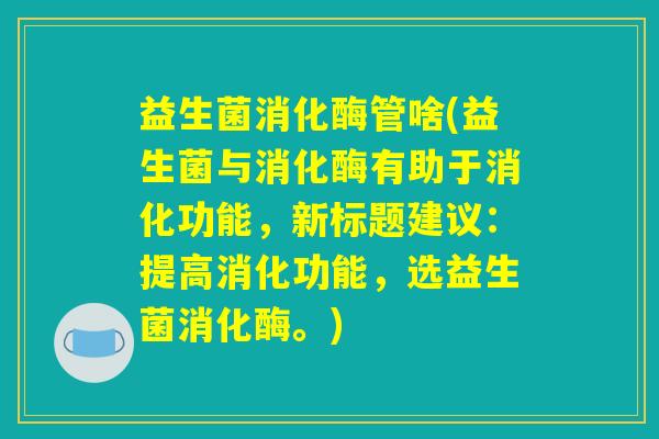 益生菌消化酶管啥(益生菌与消化酶有助于消化功能，新标题建议：提高消化功能，选益生菌消化酶。)