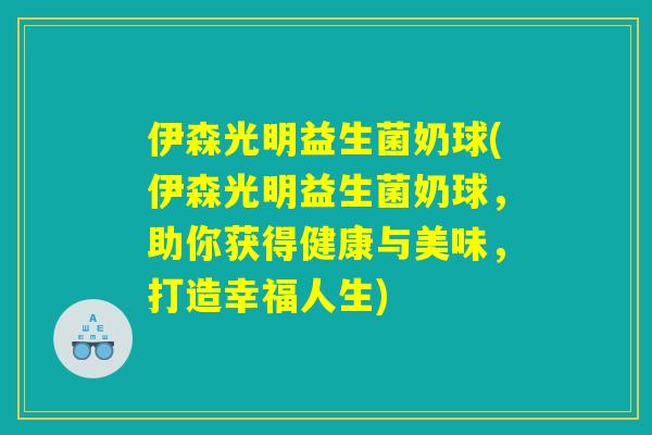 伊森光明益生菌奶球(伊森光明益生菌奶球，助你获得健康与美味，打造幸福人生)