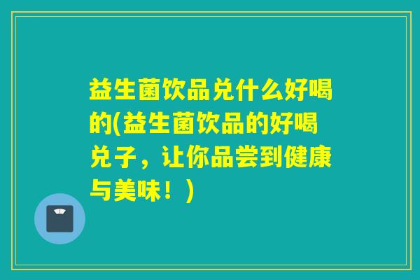 益生菌饮品兑什么好喝的(益生菌饮品的好喝兑子，让你品尝到健康与美味！)