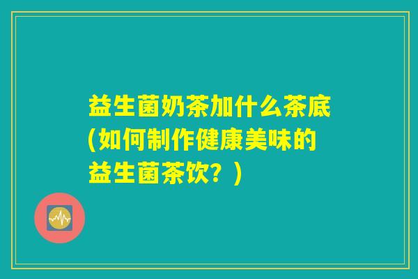 益生菌奶茶加什么茶底(如何制作健康美味的益生菌茶饮？)