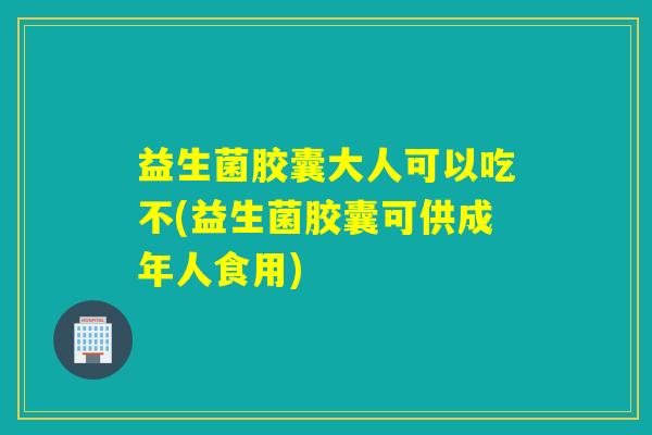 益生菌胶囊大人可以吃不(益生菌胶囊可供成年人食用)