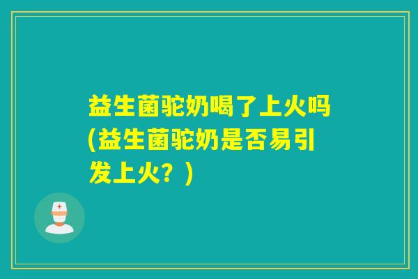 益生菌驼奶喝了上火吗(益生菌驼奶是否易引发上火？)