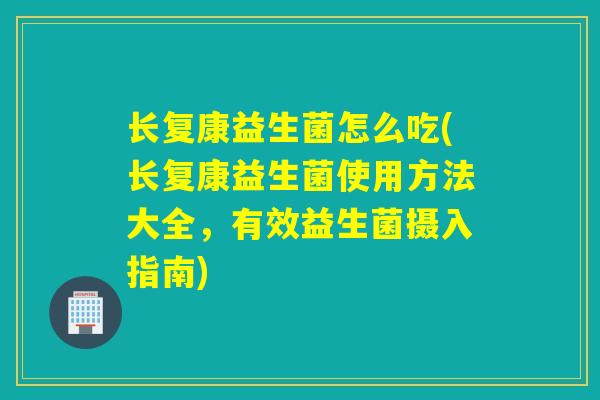 长复康益生菌怎么吃(长复康益生菌使用方法大全，有效益生菌摄入指南)