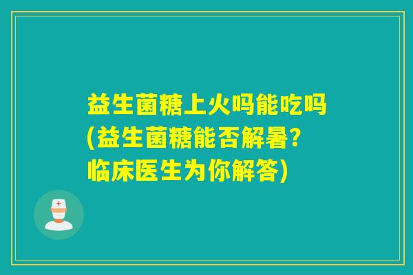 益生菌糖上火吗能吃吗(益生菌糖能否解暑？临床医生为你解答)