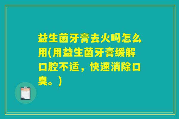 益生菌牙膏去火吗怎么用(用益生菌牙膏缓解口腔不适，快速消除口臭。)