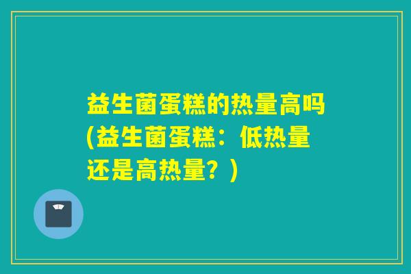 益生菌蛋糕的热量高吗(益生菌蛋糕:低热量还是高热量?) 益生菌蛋糕的热量高吗(益生菌蛋糕:低热量还是高热量?)