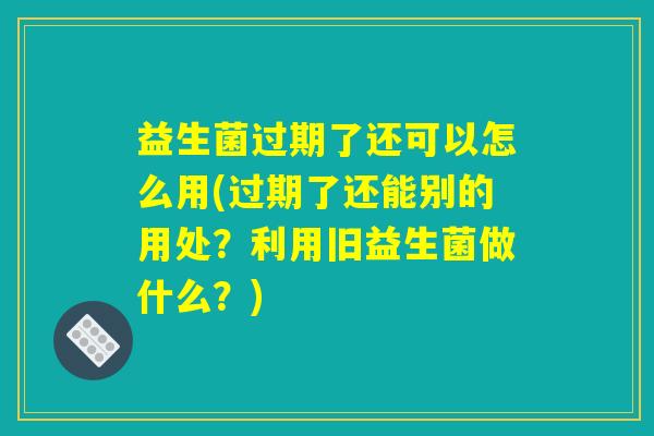 益生菌过期了还可以怎么用(过期了还能别的用处？利用旧益生菌做什么？)