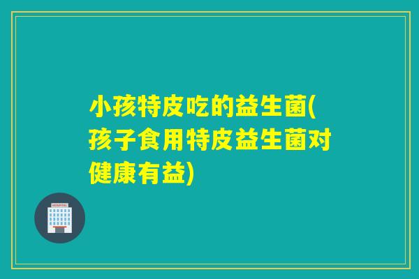 小孩特皮吃的益生菌(孩子食用特皮益生菌对健康有益)