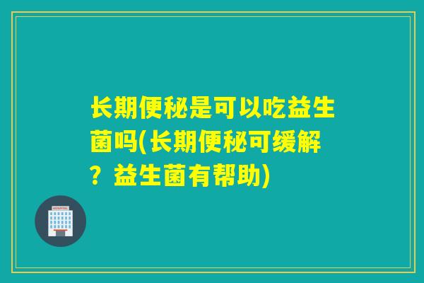长期便秘是可以吃益生菌吗(长期便秘可缓解？益生菌有帮助)