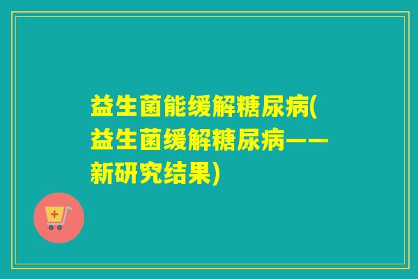 益生菌能缓解糖尿病(益生菌缓解糖尿病——新研究结果)