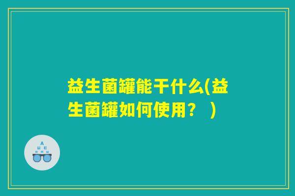 益生菌罐能干什么(益生菌罐如何使用？ )