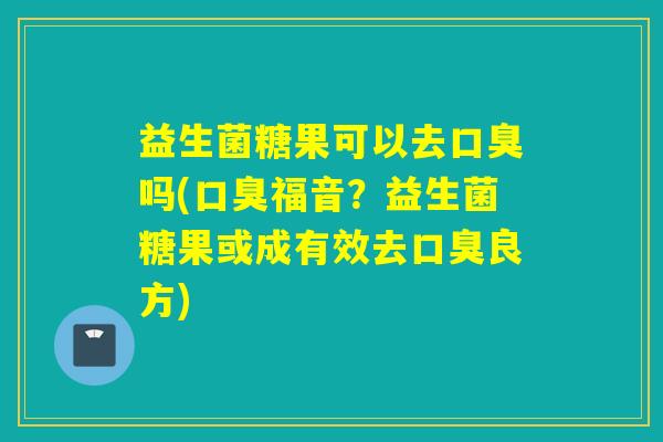 益生菌糖果可以去口臭吗(口臭福音？益生菌糖果或成有效去口臭良方)