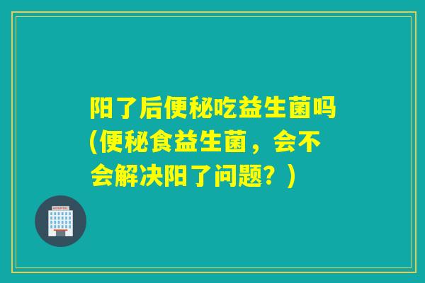 阳了后便秘吃益生菌吗(便秘食益生菌，会不会解决阳了问题？)