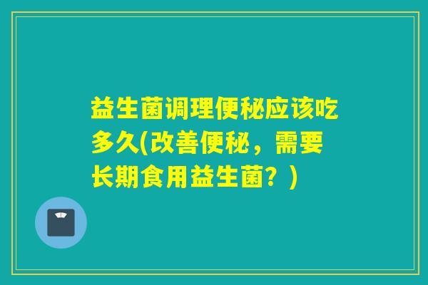 益生菌调理便秘应该吃多久(改善便秘，需要长期食用益生菌？)